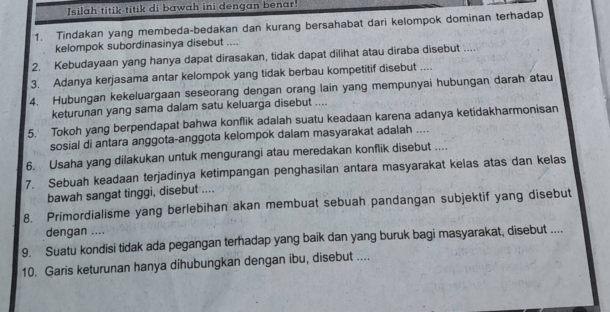 Isilah titik-titik di bawah ini dengan benar! 
1. Tindakan yang membeda-bedakan dan kurang bersahabat dari kelompok dominan terhadap 
kelompok subordinasinya disebut .... 
2. Kebudayaan yang hanya dapat dirasakan, tidak dapat dilihat atau diraba disebut .... 
3. Adanya kerjasama antar kelompok yang tidak berbau kompetitif disebut .... 
4. Hubungan kekeluargaan seseorang dengan orang lain yang mempunyai hubungan darah atau 
keturunan yang sama dalam satu keluarga disebut .... 
5. Tokoh yang berpendapat bahwa konflik adalah suatu keadaan karena adanya ketidakharmonisan 
sosial di antara anggota-anggota kelompok dalam masyarakat adalah .... 
6. Usaha yang dilakukan untuk mengurangi atau meredakan konflik disebut .... 
7. Sebuah keadaan terjadinya ketimpangan penghasilan antara masyarakat kelas atas dan kelas 
bawah sangat tinggi, disebut .... 
8. Primordialisme yang berlebihan akan membuat sebuah pandangan subjektif yang disebut 
dengan .... 
9. Suatu kondisi tidak ada pegangan terhadap yang baik dan yang buruk bagi masyarakat, disebut .... 
10. Garis keturunan hanya díhubungkan dengan ibu, disebut ....