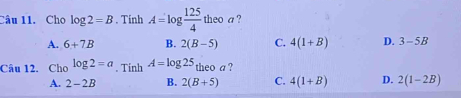 Cho log 2=B. Tính A=log  125/4 t theoa ?
A. 6+7B B. 2(B-5) C. 4(1+B) D. 3-5B
Câu 12. Cho log 2=a. Tinh A=log 25 theo a ?
A. 2-2B B. 2(B+5) C. 4(1+B) D. 2(1-2B)