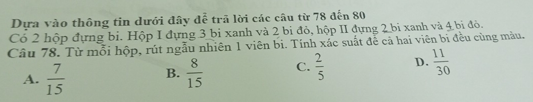 Dựa vào thông tin dưới đây để trã lời các câu từ 78 đến 80
Có 2 hộp đựng bi. Hộp I đựng 3 bi xanh và 2 bi đỏ, hộp II đựng 2 bi xanh và 4 bi đỏ.
Câu 78. Từ mỗi hộp, rút ngẫu nhiên 1 viên bi. Tính xác suất để cả hai viên bi đều cùng màu.
A.  7/15 
B.  8/15 
C.  2/5   11/30 
D.