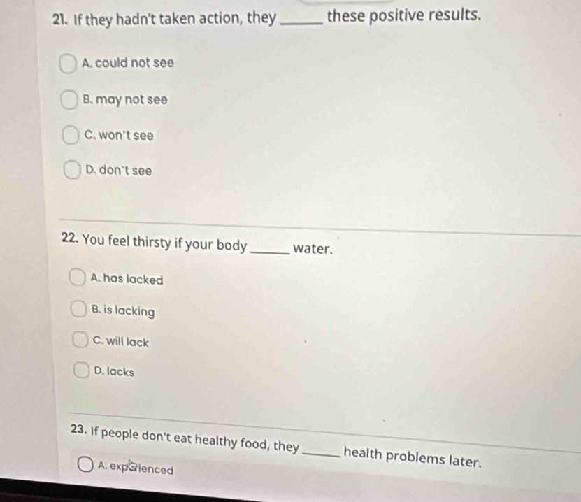 If they hadn't taken action, they _these positive results.
A. could not see
B. may not see
C. won't see
D. don't see
22. You feel thirsty if your body _water.
A. has lacked
B. is lacking
C. will lack
D. lacks
23. If people don't eat healthy food, they _health problems later.
A. experienced