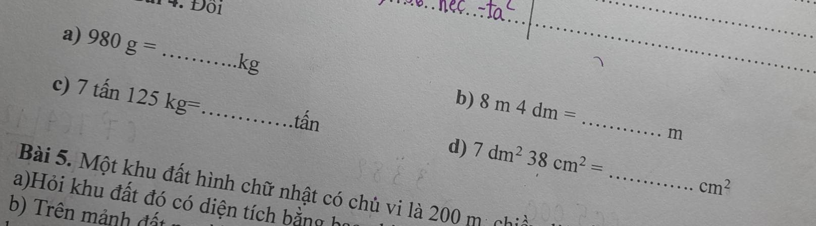 D01 
a) 980g= _ 
__.kg
_ 
c) 7tan 125kg= _ 
b) 8m4dm=
tấn 
m 
_ 
d) 7dm^238cm^2=
cm^2
Bài 5. Một khu đất hình chữ nhật có chủ vi là 200 mị ch 
a)Hỏi khu đất đó có diện tích bằng họ 
b) Trên mảnh đất