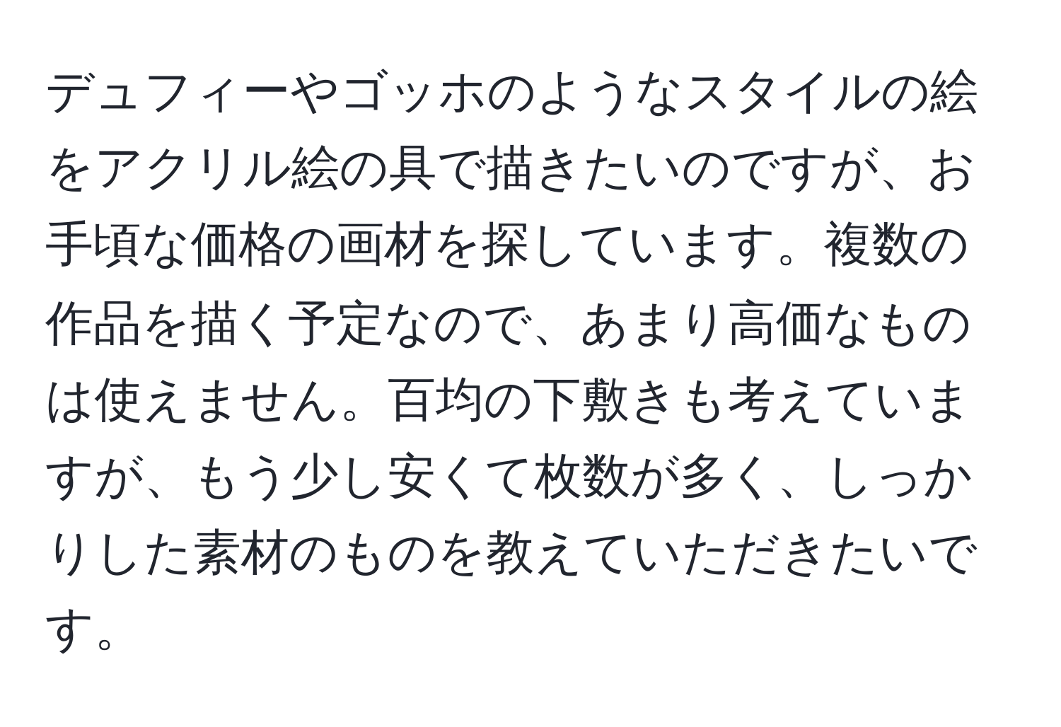 デュフィーやゴッホのようなスタイルの絵をアクリル絵の具で描きたいのですが、お手頃な価格の画材を探しています。複数の作品を描く予定なので、あまり高価なものは使えません。百均の下敷きも考えていますが、もう少し安くて枚数が多く、しっかりした素材のものを教えていただきたいです。