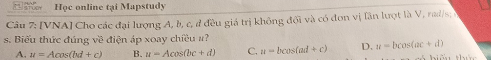 Học online tại Mapstudy
Câu 7: [VNA] Cho các đại lượng A, b, c, d đều giá trị không đổi và có đơn vị lần lượt là V, rad/s; v
s. Biểu thức đúng về điện áp xoay chiều #?
A. u=Acos (bd+c) B. u=Acos (bc+d) C. u=bcos (ad+c) D. u=bcos (ac+d)
hiếu thức