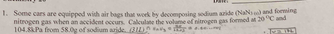 Dae:_ 
1. Some cars are equipped with air bags that work by decomposing sodium azide (NaN_3 )and forming 
nitrogen gas when an accident occurs. Calculate the volume of nitrogen gas formed at 20°C and
104.8kPa from 58.0g of sodium azide. (311