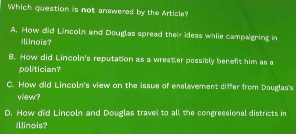 Which question is not answered by the Article?
A. How did Lincoln and Douglas spread their ideas while campaigning in
Illinois?
B. How did Lincoln's reputation as a wrestler possibly benefit him as a
politician?
C. How did Lincoln's view on the issue of enslavement differ from Douglas's
view?
D. How did Lincoln and Douglas travel to all the congressional districts in
Illinois?