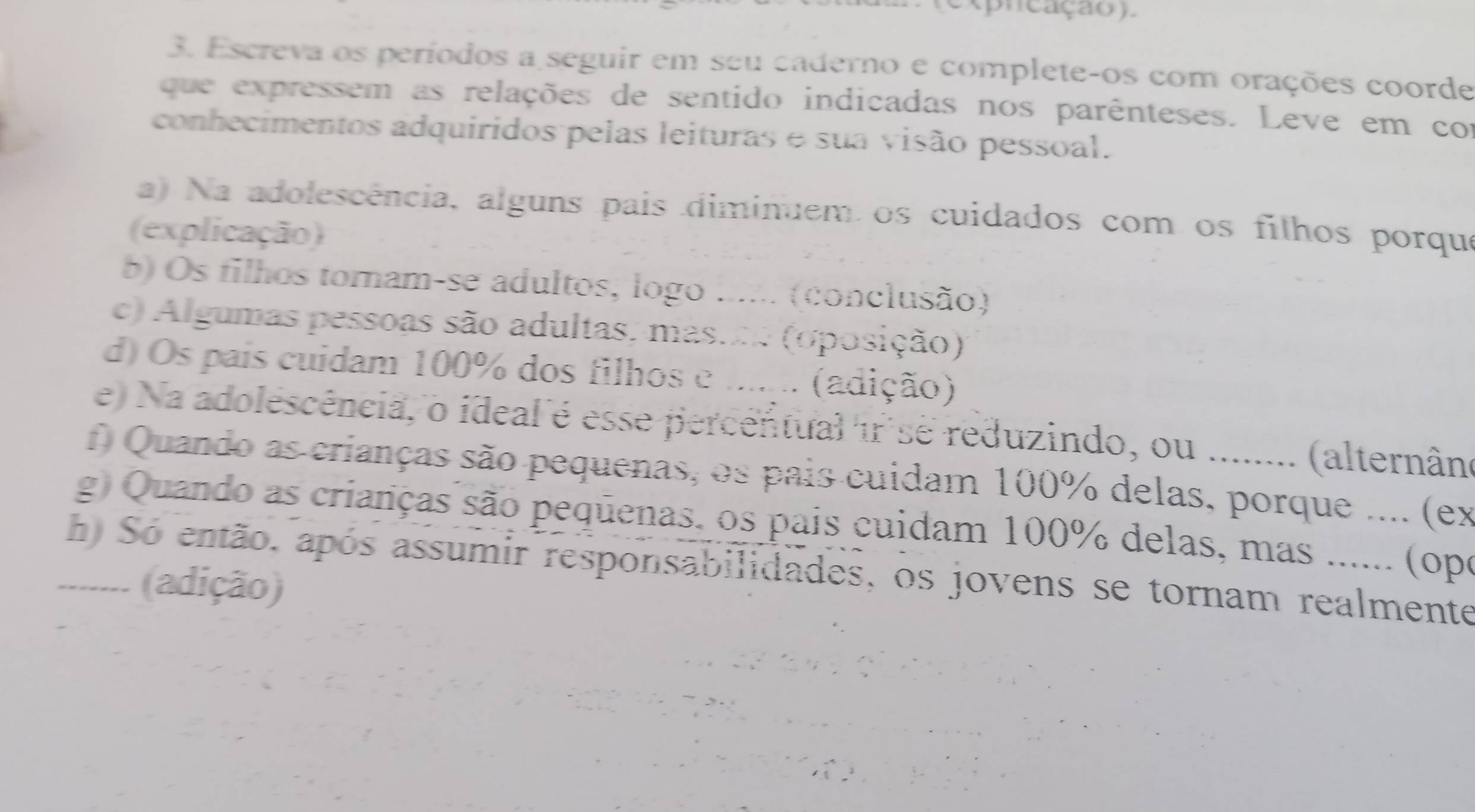 (e xpn cação). 
3. Escreva os períodos a seguir em seu caderno e complete-os com orações coorde 
que expressem as relações de sentido indicadas nos parênteses. Leve em con 
conhecimentos adquiridos pelas leituras e sua visão pessoal. 
a) Na adolescência, alguns pais diminuem os cuidados com os filhos porqu 
(explicação) 
b) Os filhos tornam-se adultos, logo ...... (conclusão) 
c) Algumas pessoas são adultas, massne (oposição) 
d) Os pais cuidam 100% dos filhos e ...... (adição) 
e) Na adolescência, o ideal é esse percentual ir se reduzindo, ou ........ (alternâno 
f) Quando as crianças são pequenas, os pais cuidam 100% delas, porque .... (ex 
g) Quando as crianças são pequenas. os pais cuidam 100% delas, mas ...... (ope 
h Só então, após assumir responsabilidades, os jovens se tornam realmente 
........ (adição)