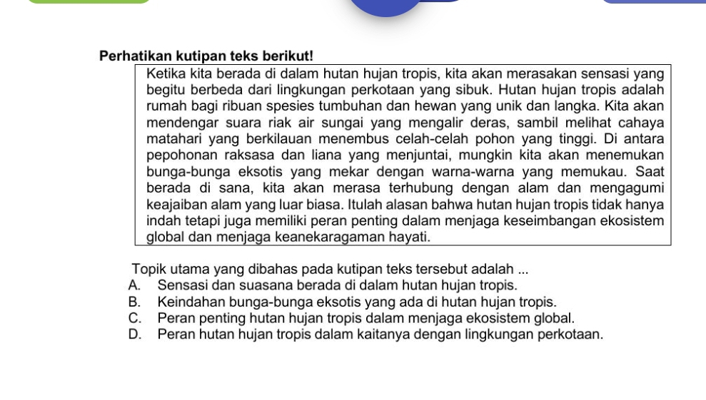 Perhatikan kutipan teks berikut!
Ketika kita berada di dalam hutan hujan tropis, kita akan merasakan sensasi yang
begitu berbeda dari lingkungan perkotaan yang sibuk. Hutan hujan tropis adalah
rumah bagi ribuan spesies tumbuhan dan hewan yang unik dan langka. Kita akan
mendengar suara riak air sungai yang mengalir deras, sambil melihat cahaya
matahari yang berkilauan menembus celah-celah pohon yang tinggi. Di antara
pepohonan raksasa dan liana yang menjuntai, mungkin kita akan menemukan
bunga-bunga eksotis yang mekar dengan warna-warna yang memukau. Saat
berada di sana, kita akan merasa terhubung dengan alam dan mengagumi
keajaiban alam yang luar biasa. Itulah alasan bahwa hutan hujan tropis tidak hanya
indah tetapi juga memiliki peran penting dalam menjaga keseimbangan ekosistem
global dan menjaga keanekaragaman hayati.
Topik utama yang dibahas pada kutipan teks tersebut adalah ...
A. Sensasi dan suasana berada di dalam hutan hujan tropis.
B. Keindahan bunga-bunga eksotis yang ada di hutan hujan tropis.
C. Peran penting hutan hujan tropis dalam menjaga ekosistem global.
D. Peran hutan hujan tropis dalam kaitanya dengan lingkungan perkotaan.