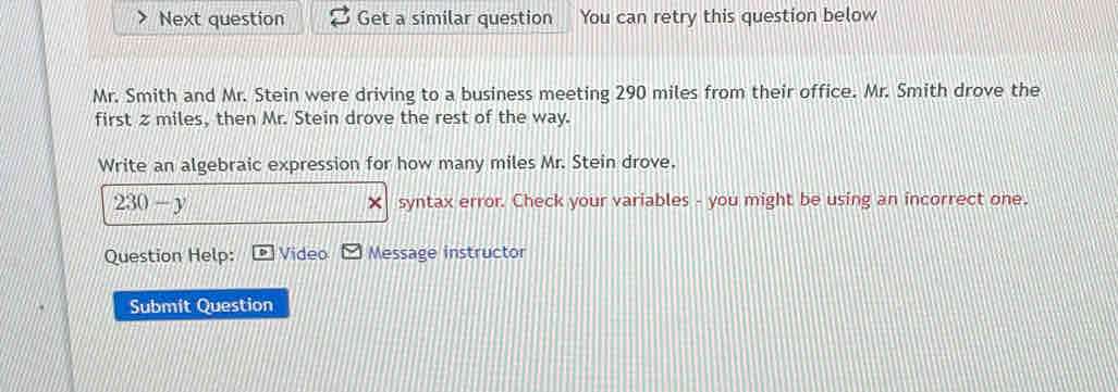 Next question Get a similar question You can retry this question below 
Mr. Smith and Mr. Stein were driving to a business meeting 290 miles from their office. Mr. Smith drove the 
first z miles, then Mr. Stein drove the rest of the way. 
Write an algebraic expression for how many miles Mr. Stein drove.
230-y syntax error. Check your variables - you might be using an incorrect one. 
× 
Question Help: Video Message instructor 
Submit Question