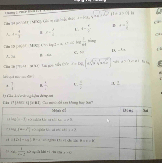 Chương 2. PHÉP TỉNH lột thêX tPc
Câu 14 [653053] [MD2]: Giá trị của biểu thức A=log _asqrt(a.sqrt a.sqrt a^3)(1!= a>0) là is
A. A= 4/3 . B. A= 3/4 . C. A= 8/9 . D. A= 9/8 .
Câu
Câu
Câu 15[50283][ME 2]: Cho log 2=a , khi đó log  1/64  bằng
A. 5a. B. -6a. C. 6a. D. -5a.
Cô
Câu 16 [78344] [MĐ2]: Rút gọn biểu thức A=log _a(asqrt[5](a^3sqrt asqrt a)) với a>0,a!= 1 , ta da a
a)
kết quả nào sau đây?
C
A.  7/4 . B.  5/3 . C.  4/3 . D. 2.
b) Câu hỏi trắc nghiệm đúng sai
Câu 17 [558318] [MĐ2]: Các mệnh đề sau Đúng hay Sai?