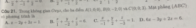 A. frac 2+frac -1+frac 2=0. B. frac 2+frac -1+frac 2- 1 2
Câu 21. Trong không gian Oxyz, cho ba điểm A(1;0;0), B(0;-2;0) và C(0;0;3). Mặt phẳng (ABC)
có phương trình là  x/1 + y/-2 + z/3 =6. C.  x/-1 + y/2 + z/-3 =1. D. 6x-3y+2z=6.
A. x-2y+3z=1. B.