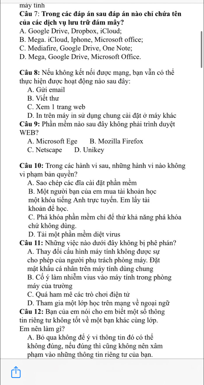 máy tính
Câu 7: Trong các đáp án sau đáp án nào chỉ chứa tên
của các dịch vụ lưu trữ đám mây?
A. Google Drive, Dropbox, iCloud;
B. Mega. iCloud, Iphone, Microsoft office;
C. Mediafire, Google Drive, One Note;
D. Mega, Google Drive, Microsoft Office.
Câu 8: Nếu không kết nối được mạng, bạn vẫn có thể
thực hiện được hoạt động nào sau đây:
A. Gửi email
B. Viết thư
C. Xem 1 trang web
D. In trên máy in sử dụng chung cài đặt ở máy khác
Câu 9: Phần mềm nào sau đây không phải trình duyệt
WEB?
A. Microsoft Ege B. Mozilla Firefox
C. Netscape D. Unikey
Câu 10: Trong các hành vi sau, những hành vi nào không
vi phạm bản quyền?
A. Sao chép các đĩa cài đặt phần mềm
B. Một người bạn của em mua tài khoản học
một khóa tiếng Anh trực tuyến. Em lấy tài
khoản để học.
C. Phá khóa phần mềm chỉ để thử khả năng phá khóa
chứ không dùng.
D. Tải một phần mềm diệt virus
Câu 11: Những việc nào dưới đây không bị phê phán?
A. Thay đổi cấu hình máy tính không được sự
cho phép của người phụ trách phòng máy. Đặt
mật khầu cá nhân trên máy tính dùng chung
B. Cổ ý làm nhiễm vius vào máy tính trong phòng
máy của trường
C. Quá ham mê các trò chơi điện tử
D. Tham gia một lớp học trên mạng về ngoại ngữ
Câu 12: Bạn của em nói cho em biết một số thông
tin riêng tư không tốt về một bạn khác cùng lớp.
Em nên làm gì?
A. Bỏ qua không đề ý vỉ thông tin đó có thể
không đúng, nếu đúng thì cũng không nên xâm
phạm vào những thông tin riêng tư của bạn.