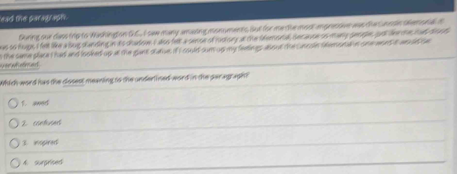eas the paragraphe
Guring our dass trip to Washington GC. I sae many amazing monuments but for me the most apressve was the nosin temona i
e to hugs, I felt like a bug standing in its sadow I also felt a sense of history at the Memoral decause oo many penepe, pot tee oe s al be a t 
the same place I had and looked up at the gant statue. if I could sum up my feelings about the uncoin semonal n oneaond it an ud be
v er wh em erd .
Which word has the closess meaning to the underlined word in the par agraph?
1 and
2 contised
3 inspired
4 surprised