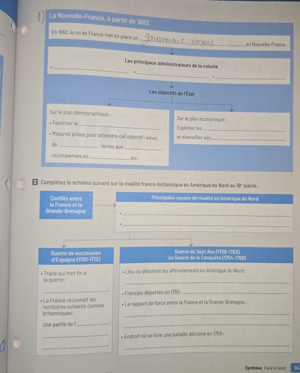 La Nouvelle-France, à partir de 1663 
_ 
En 1663, le roi de France met en place un 
en Nouvelle-France. 
_ 
Les principaux administrateurs de la colonie 
_ 
_ 
Les objectifs de l'État 
Sur le plan démographique : Sur le plan économique : 
Favoriser le_ Exploiter les_ 
Mesures prises pour atteindre cet objectif : envoi et diversifier sor_ 
de_ , terres aux_ 1 
récompenses en _ etc. 
L Complétez le schéma suivant sur la rivalité franco-britannique en Amérique du Nord au 18° siècle. 
Conflits entre Principales causes de rivalité en Amérique du Nord 
la France et la 
_ 
Grande-Bretagne 
_ 
Guerre de Sept Ans (1756-1763) 
Guerre de succession ou Guerre de la Conquête (1754-1760) 
d’Espagne (1701-1713) 
Traitė qui met fin à Lieu où débutent les affrontements en Amérique du Nord : 
la guerre : 
_ 
_ 
* Français déportés en 1755 :_ 
* La France reconnaît les * Le rapport de force entre la France et la Grande-Bretagne : 
territoires suivants comme 
britanniques : 
_ 
Une partie de I'_ 
_ 
_* Endroit où se livre une bataille décisive en 1759 : 
__ 
Synthèse Faire le point 147