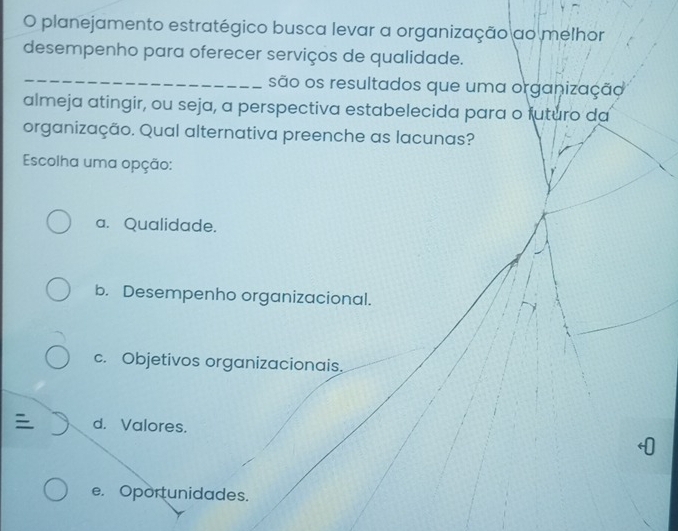 planejamento estratégico busca levar a organização ao melhor
desempenho para oferecer serviços de qualidade.
_
são os resultados que uma organização
almeja atingir, ou seja, a perspectiva estabelecida para o futuro da
organização. Qual alternativa preenche as lacunas?
Escolha uma opção:
a. Qualidade.
b. Desempenho organizacional.
c. Objetivos organizacionais.
d. Valores.
e. Oportunidades.