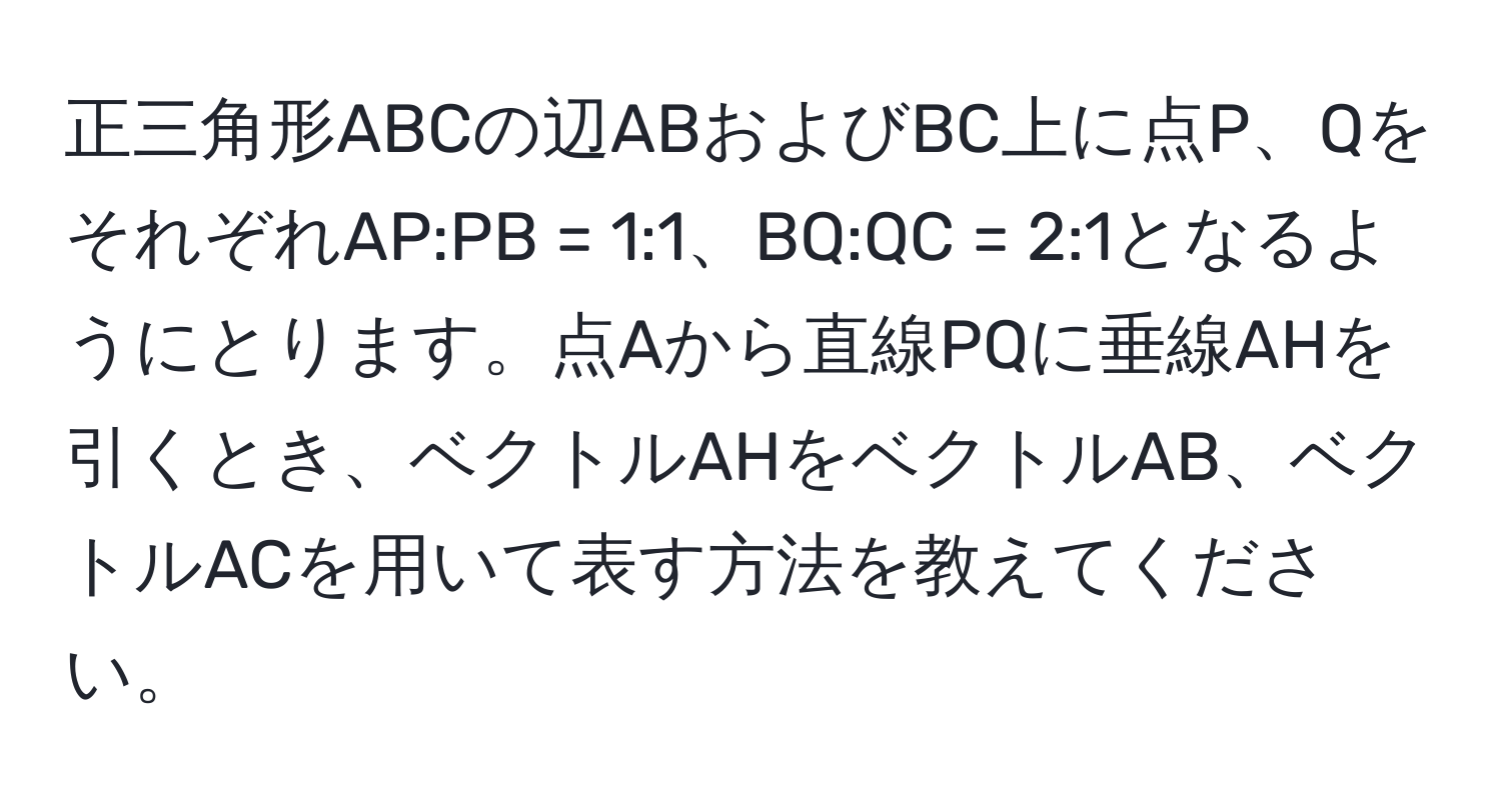 正三角形ABCの辺ABおよびBC上に点P、QをそれぞれAP:PB = 1:1、BQ:QC = 2:1となるようにとります。点Aから直線PQに垂線AHを引くとき、ベクトルAHをベクトルAB、ベクトルACを用いて表す方法を教えてください。