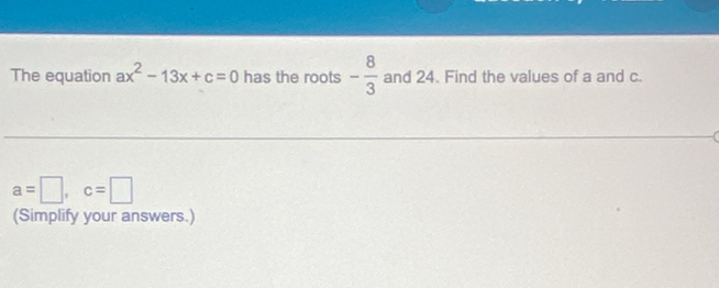 The equation ax^2-13x+c=0 has the roots - 8/3  and 24. Find the values of a and c.
a=□ , c=□
(Simplify your answers.)