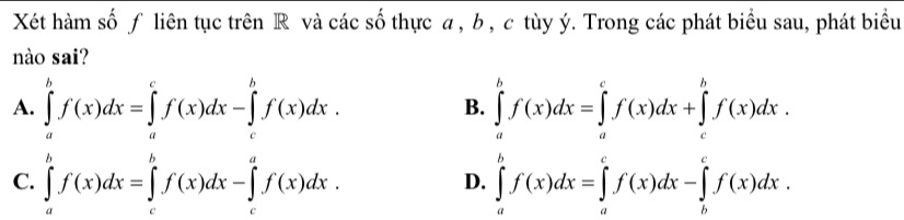 Xét hàm số ƒ liên tục trên R và các số thực a, b , c tùy ý. Trong các phát biểu sau, phát biểu
nào sai?
A. ∈tlimits _a^bf(x)dx=∈tlimits _a^cf(x)dx-∈tlimits _c^bf(x)dx. ∈tlimits _a^bf(x)dx=∈tlimits _a^cf(x)dx+∈tlimits _c^bf(x)dx. 
B.
C. ∈tlimits _a^bf(x)dx=∈tlimits _c^bf(x)dx-∈tlimits _c^af(x)dx. ∈tlimits _a^bf(x)dx=∈tlimits _a^cf(x)dx-∈tlimits _b^cf(x)dx. 
D.