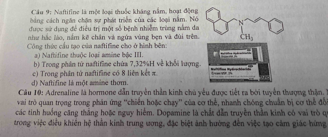 Naftifine là một loại thuốc kháng nấm, hoạt động
bằng cách ngăn chặn sự phát triển của các loại nấm. Nó
được sử dụng để điều trị một số bệnh nhiễm trùng nấm da
như hắc lào, nấm kẽ chân và ngứa vùng bẹn và đùi trên.
Công thức cấu tạo của naftifine cho ở hình bên:
a) Naftifine thuộc loại amine bậc III.
b) Trong phân tử naftifine chứa 7,32%H về khối lượng.
c) Trong phân tử naftifine có 8 liên kết π.
d) Naftifine là một amine thơm.
Câu 10: Adrenaline là hormone dẫn truyền thần kinh chủ yếu được tiết ra bởi tuyến thượng thận. 
vai trò quan trọng trong phản ứng “chiến hoặc chạy” của cơ thể, nhanh chóng chuẩn bị cơ thể đối
các tình huống căng thắng hoặc nguy hiểm. Dopamine là chất dẫn truyền thần kinh có vai trò qi
trong việc điều khiển hệ thần kinh trung ương, đặc biệt ảnh hưởng đến việc tạo cảm giác hứng