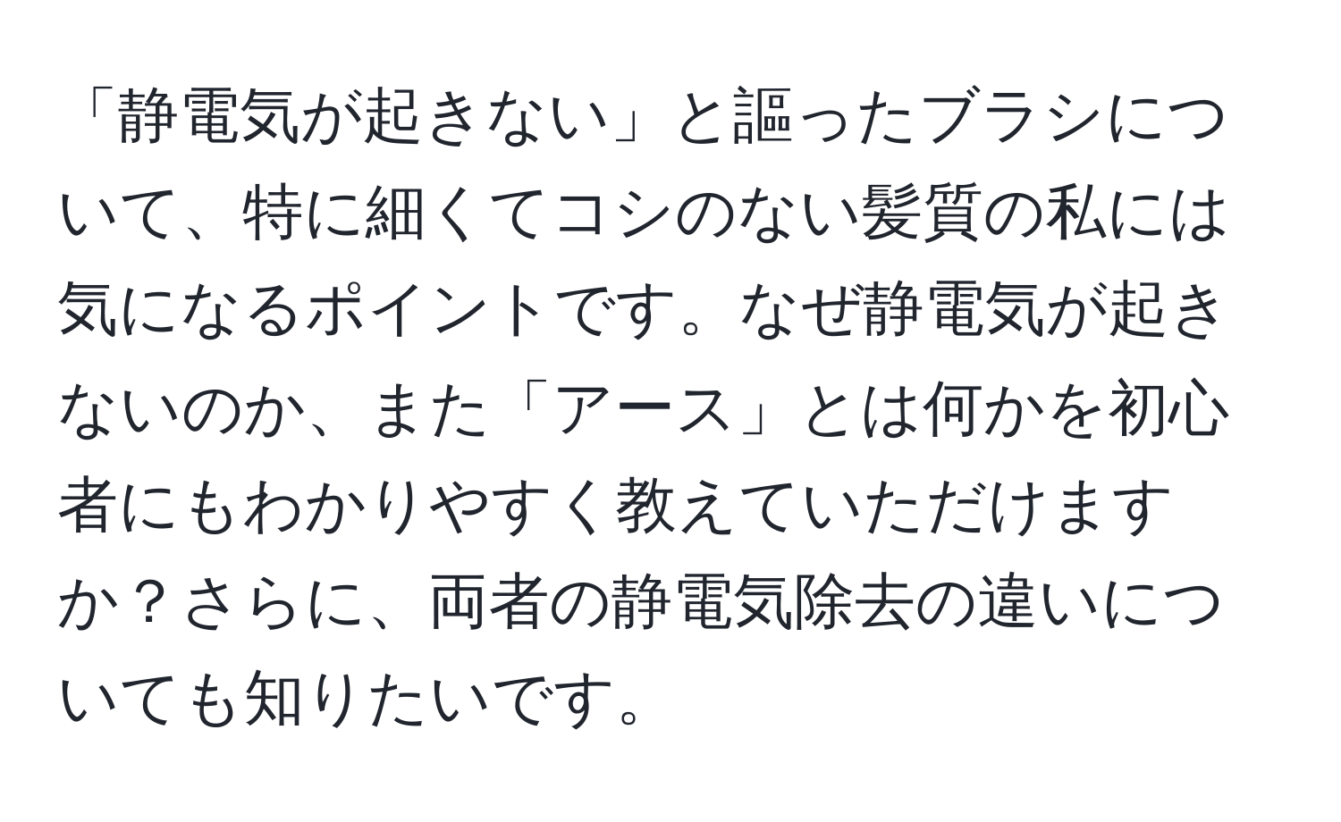 「静電気が起きない」と謳ったブラシについて、特に細くてコシのない髪質の私には気になるポイントです。なぜ静電気が起きないのか、また「アース」とは何かを初心者にもわかりやすく教えていただけますか？さらに、両者の静電気除去の違いについても知りたいです。