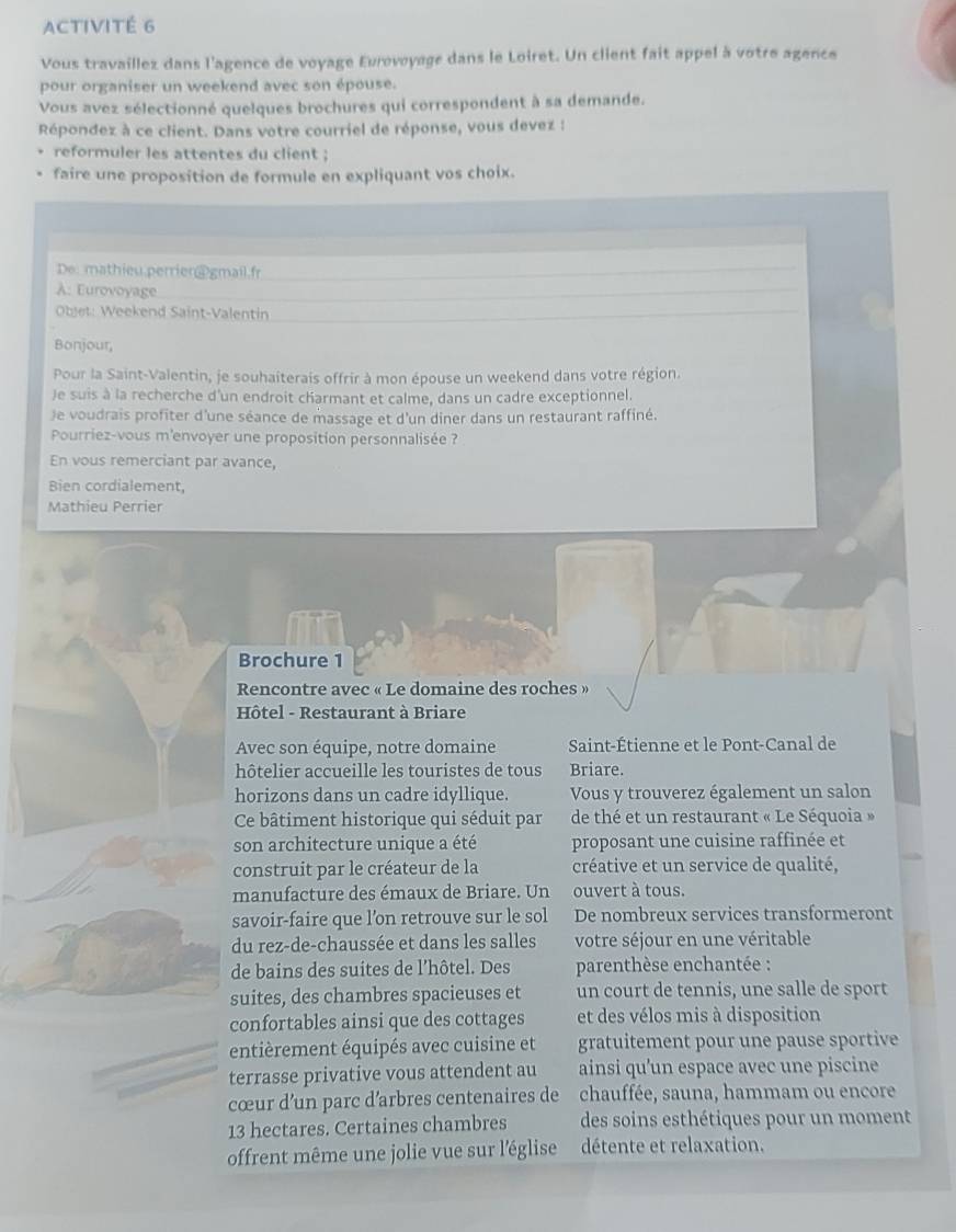 ACTIVITÉ 6
Vous travaillez dans l'agence de voyage Eurovoyage dans le Loiret. Un client fait appel à votre agence
pour organiser un weekend avec son épouse.
Vous avez sélectionné quelques brochures qui correspondent à sa demande.
Répondez à ce client. Dans votre courriel de réponse, vous devez :
reformuler les attentes du client ;
faire une proposition de formule en expliquant vos choix.
De: mathieu.perrier@gmail.fr
A: Eurovoyage
Objet: Weekend Saint-Valentin
Bonjour,
Pour la Saint-Valentin, je souhaiterais offrir à mon épouse un weekend dans votre région.
Je suis à la recherche d'un endroit charmant et calme, dans un cadre exceptionnel.
)e voudrais profiter d'une séance de massage et d'un diner dans un restaurant raffiné.
Pourriez-vous m'envoyer une proposition personnalisée ?
En vous remerciant par avance,
Bien cordialement,
Mathieu Perrier
Brochure 1
Rencontre avec « Le domaine des roches »
Hôtel - Restaurant à Briare
Avec son équipe, notre domaine Saint-Étienne et le Pont-Canal de
hôtelier accueille les touristes de tous Briare.
horizons dans un cadre idyllique. Vous y trouverez également un salon
Ce bâtiment historique qui séduit par de thé et un restaurant « Le Séquoia »
son architecture unique a été proposant une cuisine raffinée et
construit par le créateur de la créative et un service de qualité,
manufacture des émaux de Briare. Un ouvert à tous.
savoir-faire que l’on retrouve sur le sol De nombreux services transformeront
du rez-de-chaussée et dans les salles votre séjour en une véritable
de bains des suites de l’hôtel. Des  parenthèse enchantée :
suites, des chambres spacieuses et un court de tennis, une salle de sport
confortables ainsi que des cottages et des vélos mis à disposition
entièrement équipés avec cuisine et gratuitement pour une pause sportive
terrasse privative vous attendent au ainsi qu'un espace avec une piscine
cœur d’un parc d’arbres centenaires de chauffée, sauna, hammam ou encore
13 hectares. Certaines chambres des soins esthétiques pour un moment
offrent même une jolie vue sur l'église détente et relaxation.