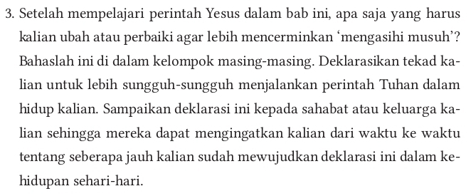 Setelah mempelajari perintah Yesus dalam bab ini, apa saja yang harus 
kalian ubah atau perbaiki agar lebih mencerminkan ‘mengasihi musuh’? 
Bahaslah ini di dalam kelompok masing-masing. Deklarasikan tekad ka- 
lian untuk lebih sungguh-sungguh menjalankan perintah Tuhan dalam 
hidup kalian. Sampaikan deklarasi ini kepada sahabat atau keluarga ka- 
lian sehingga mereka dapat mengingatkan kalian dari waktu ke waktu 
tentang seberapa jauh kalian sudah mewujudkan deklarasi ini dalam ke- 
hidupan sehari-hari.