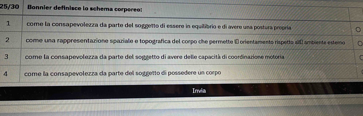 25/30 Bonnier definisce lo schema corporeo:
1 come la consapevolezza da parte del soggetto di essere in equilibrio e di avere una postura propria
2 come una rappresentazione spaziale e topografica del corpo che permette l orientamento rispetto allá ambiente esterno
3 come la consapevolezza da parte del soggetto di avere delle capacità di coordinazione motoria
4 come la consapevolezza da parte del soggetto di possedere un corpo
Invia