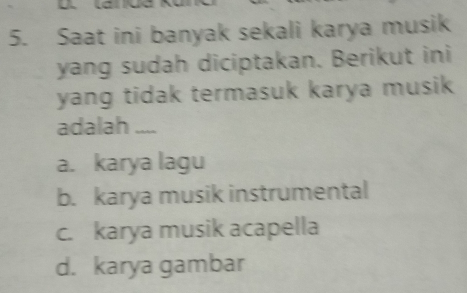 Saat ini banyak sekali karya musik
yang sudah diciptakan. Berikut ini
yang tidak termasuk karya musik 
adalah ....
a. karya lagu
b. karya musik instrumental
c. karya musik acapella
d. karya gambar