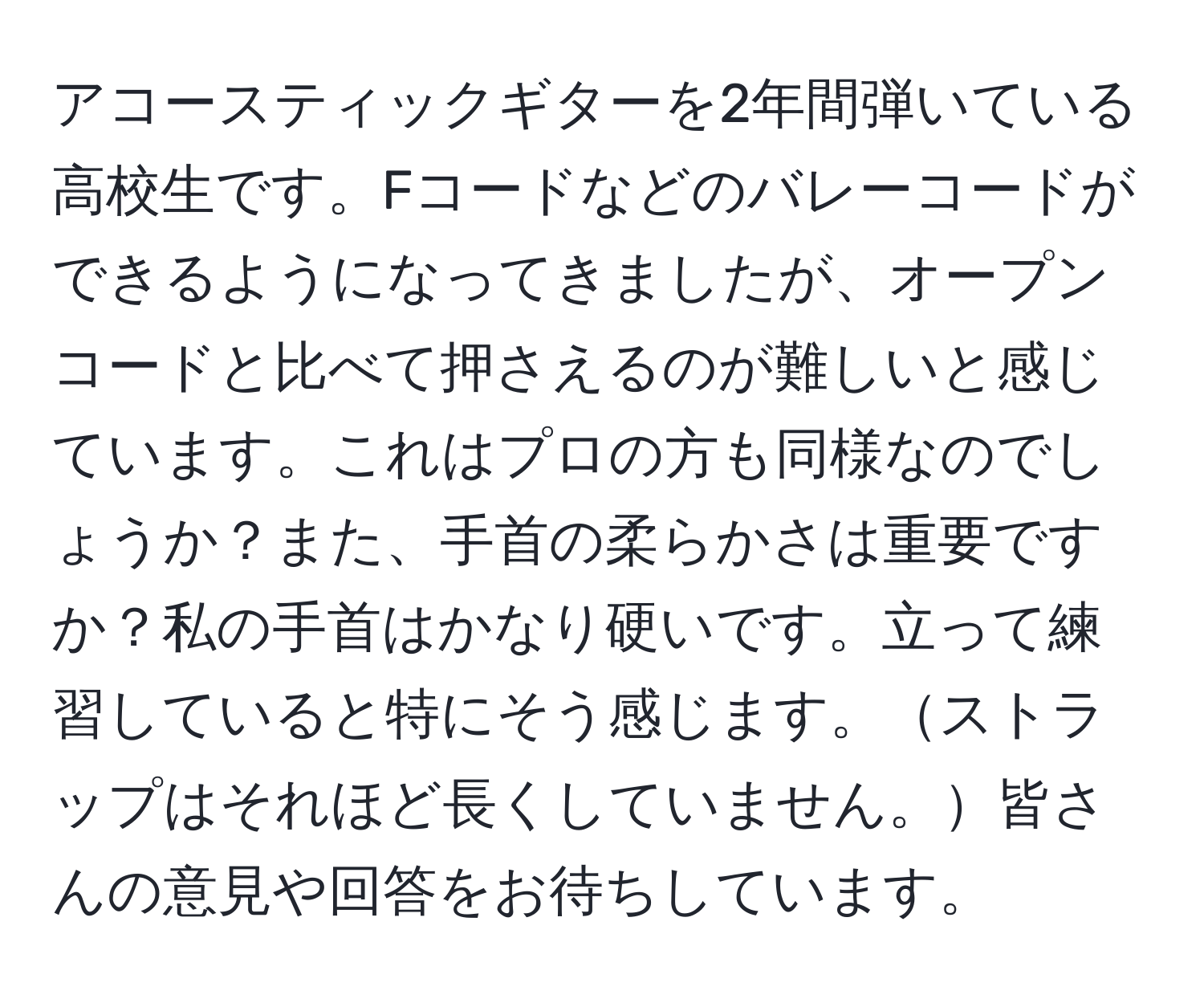 アコースティックギターを2年間弾いている高校生です。Fコードなどのバレーコードができるようになってきましたが、オープンコードと比べて押さえるのが難しいと感じています。これはプロの方も同様なのでしょうか？また、手首の柔らかさは重要ですか？私の手首はかなり硬いです。立って練習していると特にそう感じます。ストラップはそれほど長くしていません。皆さんの意見や回答をお待ちしています。