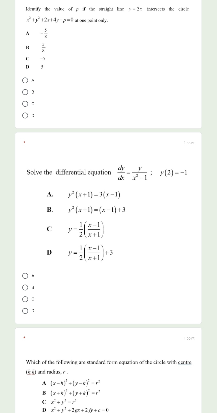 Identify the value of p if the straight line y=2x intersects the circle
x^2+y^2+2x+4y+p=0 at one point only.
A - 5/8 
B  5/8 
C -5
D 15
A
B
C
D
1 point
Solve the differential equation  dy/dx = y/x^2-1 ; y(2)=-1
A. y^2(x+1)=3(x-1)
B. y^2(x+1)=(x-1)+3
C y= 1/2 ( (x-1)/x+1 )
D y= 1/2 ( (x-1)/x+1 )+3
A
B
C
1 point
Which of the following are standard form equation of the circle with centre
(h,k) and radius, r.
A (x-h)^2+(y-k)^2=r^2
B (x+h)^2+(y+k)^2=r^2
C x^2+y^2=r^2
D x^2+y^2+2gx+2fy+c=0