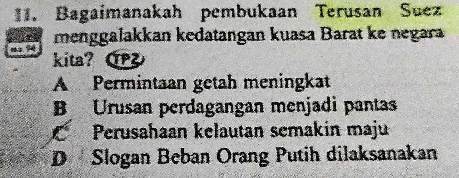 Bagaimanakah pembukaan Terusan Suez
menggalakkan kedatangan kuasa Barat ke negara
kita? C
A Permintaan getah meningkat
B Urusan perdagangan menjadi pantas
C Perusahaan kelautan semakin maju
D Slogan Beban Orang Putih dilaksanakan