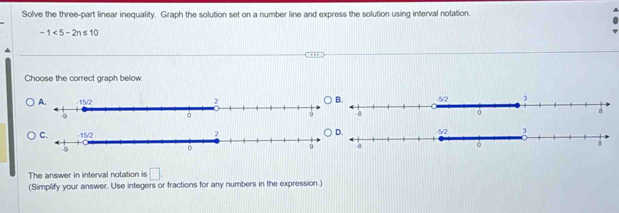 Solve the three-part linear inequality. Graph the solution set on a number line and express the solution using interval notation.
-1<5-2n≤ 10
Choose the correct graph below.
A. -15/2 2 B.
-9
ò
9
The answer in interval notation is □ .
(Simplify your answer. Use integers or fractions for any numbers in the expression.)