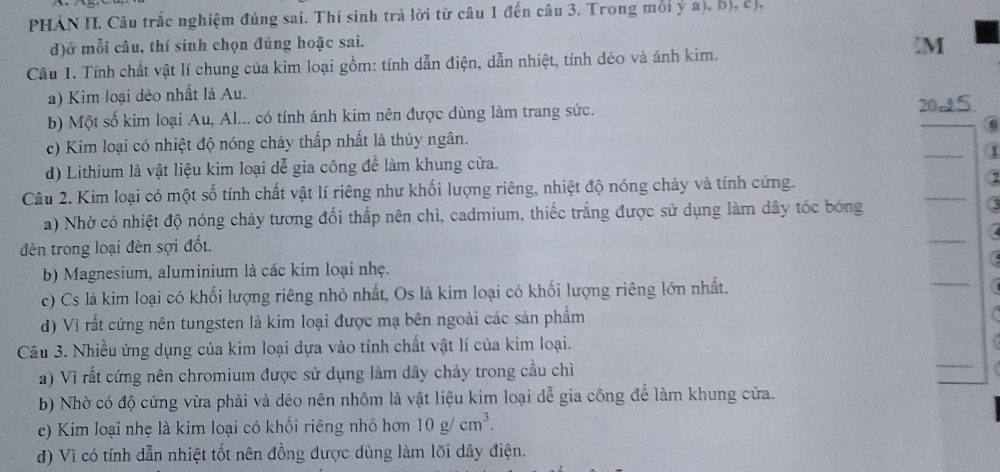 PHẢN II. Câu trắc nghiệm đúng sai. Thí sinh trả lời từ câu 1 đến câu 3. Trong mỗi ý a), b), c),
d)ở mỗi câu, thí sinh chọn đúng hoặc sai. M
Câu 1. Tính chất vật lí chung của kim loại gồm: tính dẫn điện, dẫn nhiệt, tính dẻo và ánh kim.
a) Kim loại dẻo nhất là Au.
b) Một số kim loại Au, Al... có tính ánh kim nên được dùng làm trang sức.
20-5
c) Kim loại có nhiệt độ nóng chảy thấp nhất là thủy ngân.
1
d) Lithium là vật liệu kim loại dễ gia công để làm khung cửa.
Câu 2. Kim loại có một số tính chất vật lí riêng như khối lượng riêng, nhiệt độ nóng chảy và tính cứng. 2
a) Nhờ có nhiệt độ nóng chảy tương đối thấp nên chì, cadmium, thiếc trắng được sử dụng làm dây tóc bóng
dèn trong loại đèn sợi đốt.
b) Magnesium, aluminium là các kim loại nhẹ.
c) Cs là kim loại có khối lượng riêng nhỏ nhất, Os là kim loại có khối lượng riêng lớn nhất.
d) Vì rất cứng nên tungsten là kim loại được mạ bên ngoài các sản phẩm
Câu 3. Nhiều ứng dụng của kim loại dựa vào tính chất vật lí của kim loại.
a) Vì rất cứng nên chromium được sử dụng làm dây chảy trong cầu chỉì
b) Nhờ có độ cứng vừa phải và dẻo nên nhôm là vật liệu kim loại dễ gia công để làm khung cửa.
c) Kim loại nhẹ là kim loại có khối riêng nhỏ hơn 10g/cm^3.
d) Vì có tính dẫn nhiệt tốt nên đồng được dùng làm lõi dây điện.