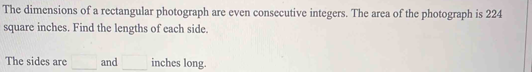 The dimensions of a rectangular photograph are even consecutive integers. The area of the photograph is 224
square inches. Find the lengths of each side. 
The sides are □ and □ inches long.