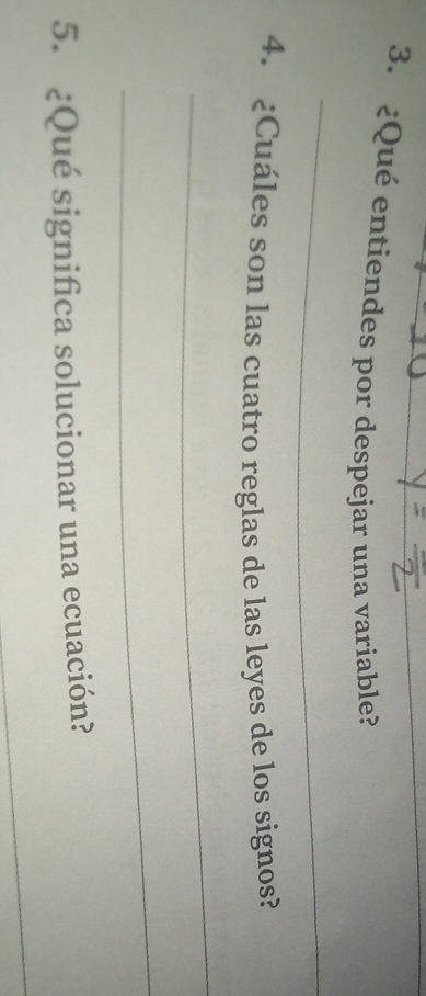 ¿Qué entiendes por despejar una variable? 
_ 
4. ¿Cuáles son las cuatro reglas de las leyes de los signos? 
_ 
_ 
5. ¿Qué significa solucionar una ecuación? 
_