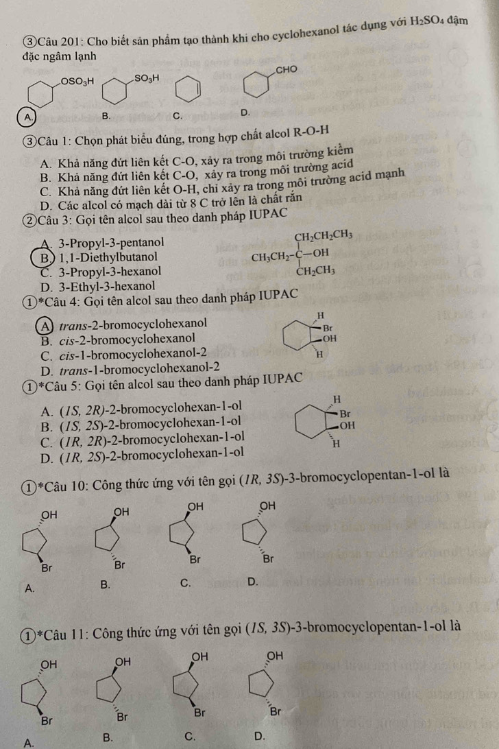 ③Câu 201: Cho biết sản phẩm tạo thành khi cho cyclohexanol tác dụng với H_2SO 4 đậm
đặc ngâm lạnh
CHO
OSO_3H SO_3H
A. B. C. D.
③Câu 1: Chọn phát biểu đúng, trong hợp chất alcol R-O-H
A. Khả năng đứt liên kết C-O, xảy ra trong môi trường kiểm
B. Khả năng đứt liên kết C-O, xảy ra trong môi trường acid
C. Khả năng đứt liên kết O-H, chi xảy ra trong môi trường acid mạnh
D. Các alcol có mạch dài từ 8 C trở lễn là chất rắn
②Câu 3: Gọi tên alcol sau theo danh pháp IUPAC
A 3-Propyl-3-pentanol
B) 1,1-Diethylbutanol CH_3CH_2-C-OH CH_2CH_3endarray.
C. 3-Propyl-3-hexanol
D. 3-Ethyl-3-hexanol
①*Câu 4: Gọi tên alcol sau theo danh pháp IUPAC
H
A trans-2-bromocyclohexanol
Br
B. cis-2-bromocyclohexanol OH
C. cis-1-bromocyclohexanol-2
H
D. trans-1-bromocyclohexanol-2
①*Câu 5: Gọi tên alcol sau theo danh pháp IUPAC
H
A. . (IS,2R) -2-bromocyclohexan-1-ol
B. (IS,2S) -2-bromocyclohexan-1-ol Br
OH
C. (IR,2R) -2-bromocyclohexan-1-ol
H
D. (IR,2S) )-2-bromocyclohexan-1-ol
1)*Câu 10: Công thức ứng với tên gọi () R,3S )-3-bromocyclopentan-1-ol là
OH OH
Br Br
A. B. C. D.
① )*( *Câu 11: Công thức ứng với tên gọi (IS,3S) 0-3-bromocyclopentan-1-ol là
OH OH
Br Br
A. B. C. D.