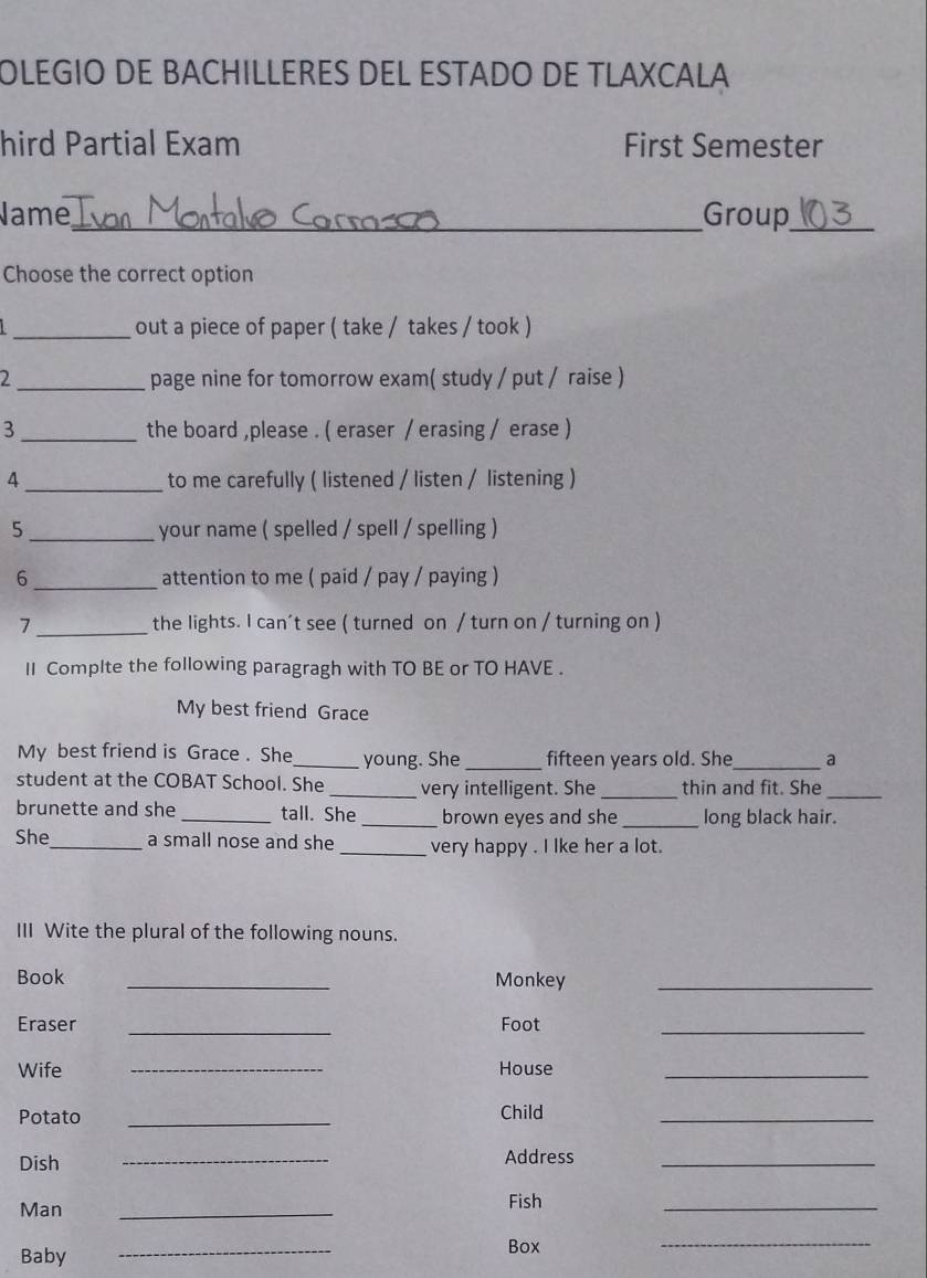 OLEGIO DE BACHILLERES DEL ESTADO DE TLAXCALA 
hird Partial Exam First Semester 
Name_ Group_ 
Choose the correct option 
_out a piece of paper ( take / takes / took ) 
2 _page nine for tomorrow exam( study / put / raise ) 
3 _the board ,please . ( eraser / erasing / erase ) 
4 _to me carefully ( listened / listen / listening ) 
5_ your name ( spelled / spell / spelling ) 
6_ attention to me ( paid / pay / paying ) 
7 _the lights. I can’t see ( turned on / turn on / turning on ) 
II Complte the following paragragh with TO BE or TO HAVE . 
My best friend Grace 
My best friend is Grace . She_ young. She _fifteen years old. She_ a 
student at the COBAT School. She _very intelligent. She _thin and fit. She_ 
brunette and she _tall. She _brown eyes and she _long black hair. 
She_ a small nose and she _very happy . I lke her a lot. 
III Wite the plural of the following nouns. 
Book _Monkey_ 
Eraser _Foot_ 
Wife _House_ 
Potato _Child_ 
Dish _Address_ 
Man 
_ 
Fish 
_ 
Baby 
_ 
Box 
_