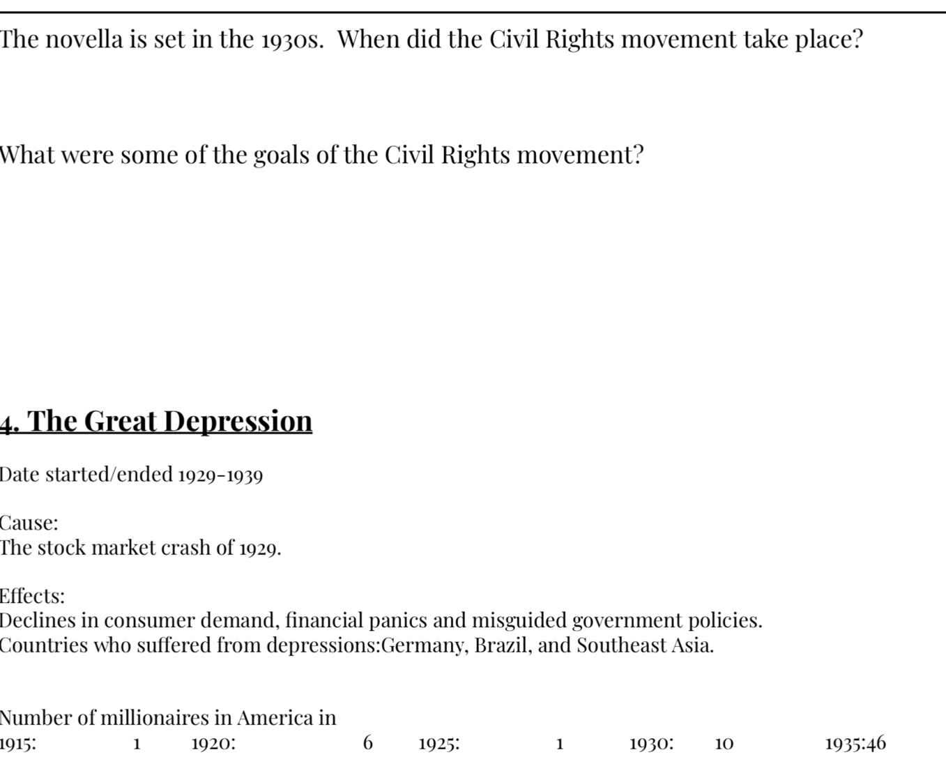 The novella is set in the 1930s. When did the Civil Rights movement take place? 
What were some of the goals of the Civil Rights movement? 
4. The Great Depression 
Date started/ended 1929-1939 
Cause: 
The stock market crash of 1929. 
Effects: 
Declines in consumer demand, financial panics and misguided government policies. 
Countries who suffered from depressions:Germany, Brazil, and Southeast Asia. 
Number of millionaires in America in 
1915: 1 1920: 6 1925: 1 1930: 10 1935:46