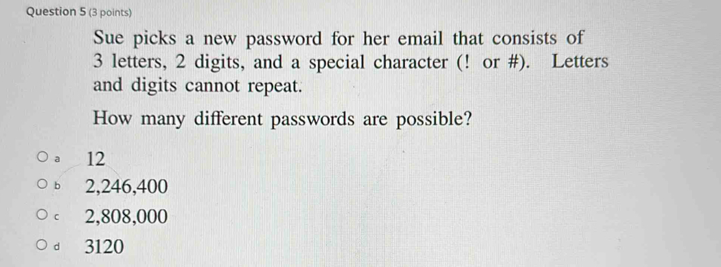 Sue picks a new password for her email that consists of
3 letters, 2 digits, and a special character (! or #). Letters
and digits cannot repeat.
How many different passwords are possible?
a 12
b 2,246,400
cí 2,808,000
d 3120