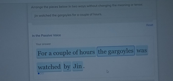 Arrange the pieces below in two ways without changing the meaning or tense: 
Jin watched the gargoyles for a couple of hours. 
Reset 
In the Passive Voice 
Your answer 
For a couple of hours the gargoyles was 
watched by Jin . 
0o