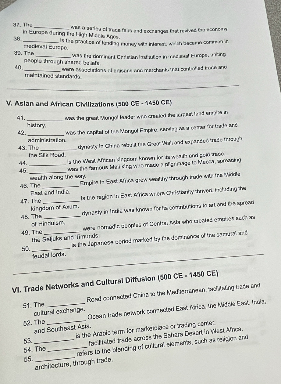 The 
_was a series of trade fairs and exchanges that revived the economy 
in Europe during the High Middle Ages. 
38. 
_is the practice of lending money with interest, which became common in 
medieval Europe. 
39. The 
_was the dominant Christian institution in medieval Europe, uniting 
people through shared beliefs. 
40. 
_were associations of artisans and merchants that controlled trade and 
maintained standards. 
_ 
V. Asian and African Civilizations (500 CE - 1450 CE) 
41._ 
was the great Mongol leader who created the largest land empire in 
history. 
42._ 
was the capital of the Mongol Empire, serving as a center for trade and 
administration. 
43. The_ 
dynasty in China rebuilt the Great Wall and expanded trade through 
the Silk Road. 
44. _is the West African kingdom known for its wealth and gold trade. 
45._ 
was the famous Mali king who made a pilgrimage to Mecca, spreading 
wealth along the way. 
46. The _Empire in East Africa grew wealthy through trade with the Middle 
East and India. 
47. The_ is the region in East Africa where Christianity thrived, including the 
kingdom of Axum. 
48. The _dynasty in India was known for its contributions to art and the spread 
of Hinduism. 
49. The _were nomadic peoples of Central Asia who created empires such as 
the Seljuks and Timurids. 
50. _is the Japanese period marked by the dominance of the samurai and 
_feudal lords. 
VI. Trade Networks and Cultural Diffusion (500 CE - 1450 CE) 
51. The _Road connected China to the Mediterranean, facilitating trade and 
52. The _Ocean trade network connected East Africa, the Middle East, India, 
cultural exchange. 
and Southeast Asia. 
53. _is the Arabic term for marketplace or trading center. 
54. The _facilitated trade across the Sahara Desert in West Africa. 
refers to the blending of cultural elements, such as religion and 
55._ 
architecture, through trade.