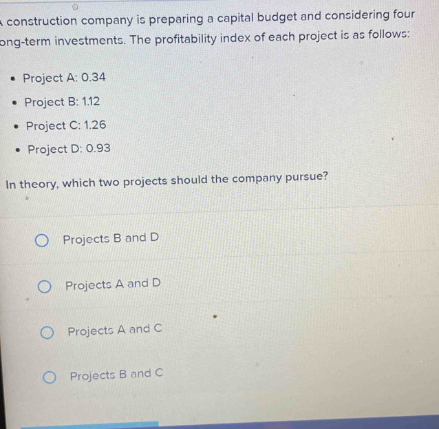 A construction company is preparing a capital budget and considering four 
ong-term investments. The profitability index of each project is as follows:
Project A: 0.34
Project B: 1.12
Project C: 1.26
Project D: 0.93
In theory, which two projects should the company pursue?
Projects B and D
Projects A and D
Projects A and C
Projects B and C