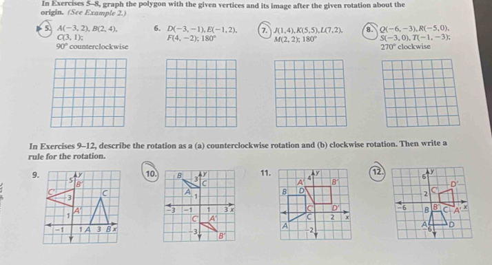 In Exercises 5-8, graph the polygon with the given vertices and its image after the given rotation about the
origin. (See Example 2.)
5. A(-3,2),B(2,4), 6. D(-3,-1),E(-1,2), 7. J(1,4),K(5,5),L(7,2), 8. Q(-6,-3),R(-5,0),
C(3,1);
F(4,-2);180° M(2,2);180° S(-3,0),T(-1,-3);
90° counterclockwise 270° clockwise
In Exercises 9-12, describe the rotation as a (a) counterclockwise rotation and (b) clockwise rotation. Then write a
rule for the rotation.
1011.12.