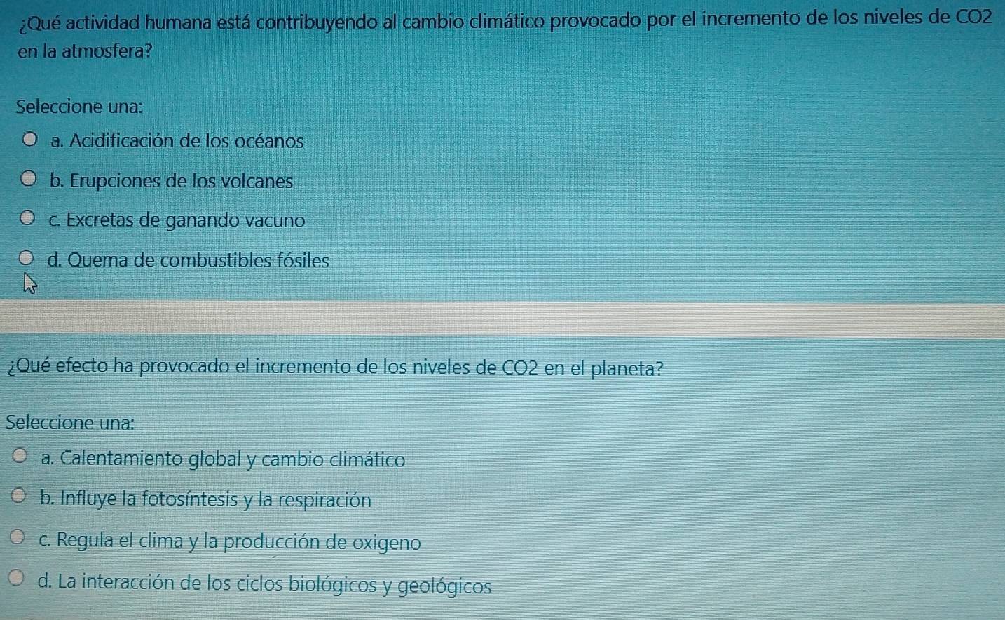 ¿Qué actividad humana está contribuyendo al cambio climático provocado por el incremento de los niveles de CO2
en la atmosfera?
Seleccione una:
a. Acidificación de los océanos
b. Erupciones de los volcanes
c. Excretas de ganando vacuno
d. Quema de combustibles fósiles
¿Qué efecto ha provocado el incremento de los niveles de CO2 en el planeta?
Seleccione una:
a. Calentamiento global y cambio climático
b. Influye la fotosíntesis y la respiración
c. Regula el clima y la producción de oxigeno
d. La interacción de los ciclos biológicos y geológicos