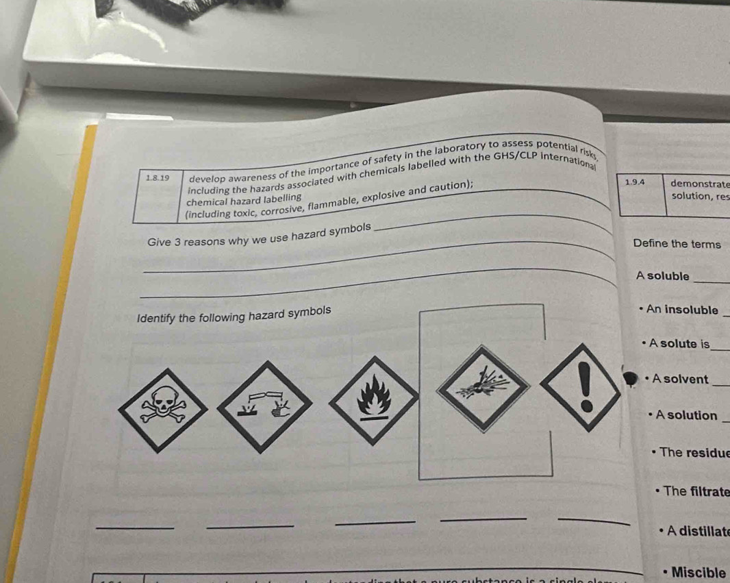 develop awareness of the importance of safety in the laboratory to assess potential risks 
including the hazards associated with chemicals labelled with the GHS/CLP international 
(including toxic, corrosive, flammable, explosive and caution); 
e 
chemical hazard labelling 
s 
_Give 3 reasons why we use hazard symbols 
_ 
Define the terms 
_ 
A soluble_ 
n insoluble 
_ 
solute is 
_ 
A solvent_ 
_ 
A solution 
The residue 
The filtrate 
_ 
_ 
_ 
__ 
A distillat 
Miscible