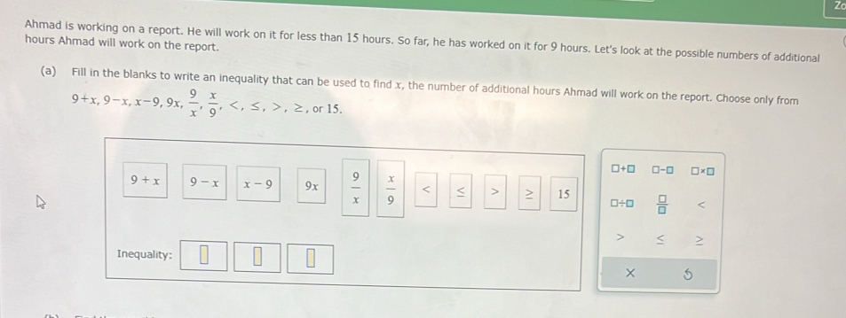 Zo 
Ahmad is working on a report. He will work on it for less than 15 hours. So far, he has worked on it for 9 hours. Let's look at the possible numbers of additional
hours Ahmad will work on the report. 
(a) Fill in the blanks to write an inequality that can be used to find x, the number of additional hours Ahmad will work on the report. Choose only from
9+x, 9-x, x-9, 9x,  9/x ,  x/9 , , ≤ , , ≥ , or 15.
□ +□ □ -□ * □
9+x 9-x x-9 9x  9/x   x/9  < > > 15 □ / □  □ /□  

Inequality: × 5