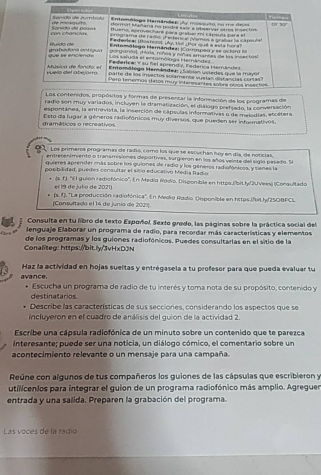 pósitos y formas de presentar la información de los programas de
radio son muy variados, incluyen la dramatización, el diálogo prefijado, la conversación
espontánea, la entrevista, la inserción de cápsulas informativas o de melodías, etcétera.
Esto da lugar a géneros radiofónicos muy diversos, que pueden ser informativos,
dramáticos o recreativos.
Los primeros programas de radio, como los que se escuchan hoy en día, de noticias,
entretenimiento o transmisiones deportivas, surgieron en los años veinte del siglo pasado. Si
quieres aprender más sobre los guiones de radio y los géneros radiofónicos, y tienes la
posibilidad, puedes consultar el sitio educativo Media Radio:
(s. f.). "El guion radiofónico". En Media Radio. Disponible en https://bit.ly/2UVeesj (Consultado
el 19 de julio de 2021).
(s. f.). "La producción radiofónica". En Media Radío. Disponible en https://bit.ly/2SOBFCL
(Consultado el 14 de junio de 2021).
Consulta en tu libro de texto Español. Sexto grado, las páginas sobre la práctica social del
Cbro de lenguaje Elaborar un programa de radio, para recordar más características y elementos
de los programas y los guiones radiofónicos. Puedes consultarlas en el sitio de la
Conaliteg: https://bit.ly/3vHxDJN
Haz la actividad en hojas sueltas y entrégasela a tu profesor para que pueda evaluar tu
avance.
Escucha un programa de radio de tu interés y toma nota de su propósito, contenido y
destinatarios.
Describe las características de sus secciones, considerando los aspectos que se
incluyeron en el cuadro de análisis del guion de la actividad 2.
Escribe una cápsula radiofónica de un minuto sobre un contenido que te parezca
interesante; puede ser una noticia, un diálogo cómico, el comentario sobre un
acontecimiento relevante o un mensaje para una campaña.
Reúne con algunos de tus compañeros los guiones de las cápsulas que escribieron y
utilícenlos para integrar el guion de un programa radiofónico más amplio. Agreguen
entrada y una salida. Preparen la grabación del programa.
Las voces de la radio