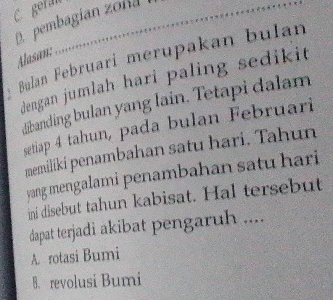 C. geran
D. pembagian zona
Alasan:
Bulan Februari merupakan bulán
dengan jumlah hari paling sedikit
dibanding bulan yang lain. Tetapi dalam
setiap 4 tahun, pada bulan Februarí
memiliki penambahan satu hari. Tahun
yang mengalami penambahan satu hari
ini disebut tahun kabisat. Hal tersebut
dapat terjadi akibat pengaruh ....
A. rotasi Bumi
B. revolusi Bumi