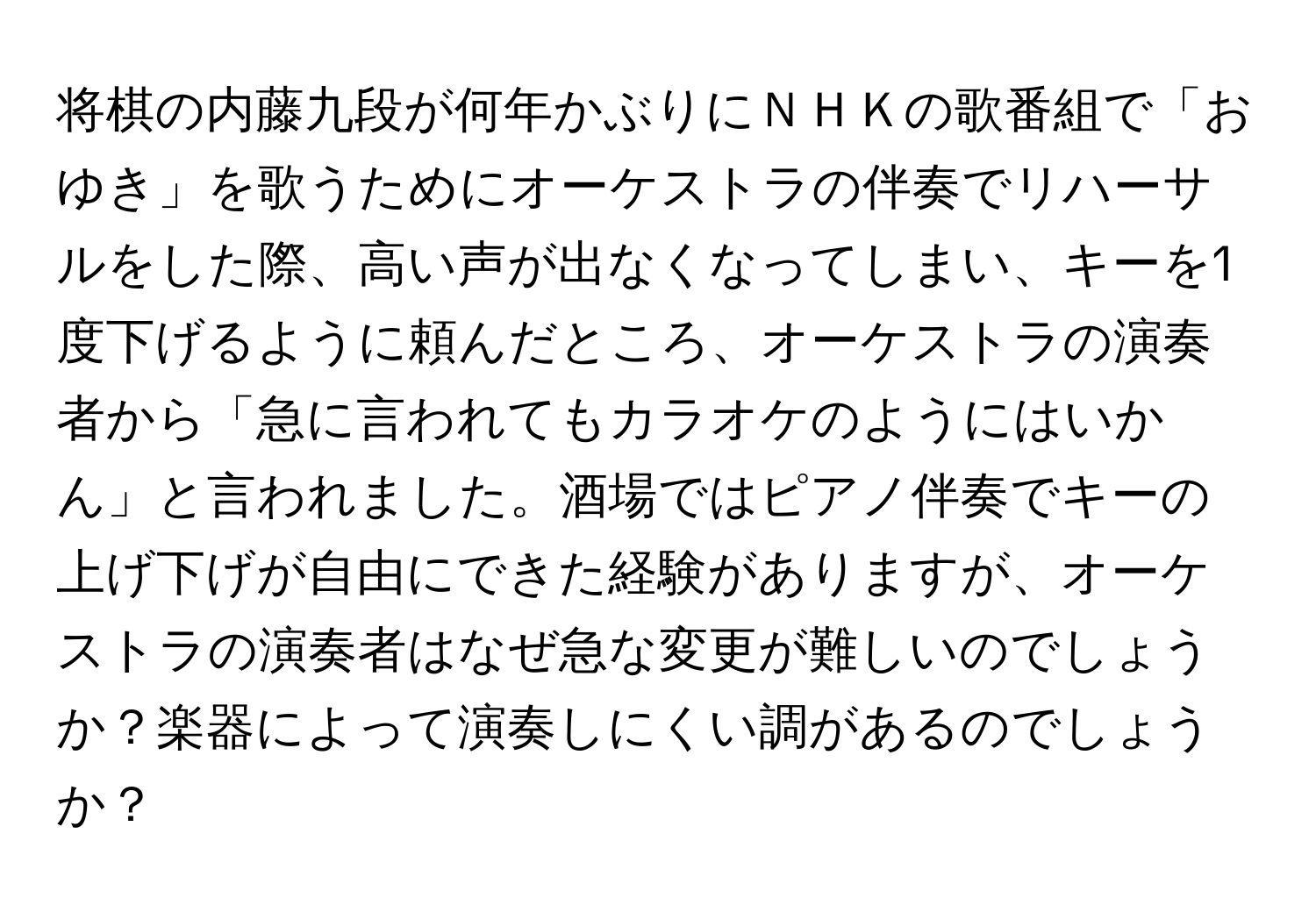 将棋の内藤九段が何年かぶりにＮＨＫの歌番組で「おゆき」を歌うためにオーケストラの伴奏でリハーサルをした際、高い声が出なくなってしまい、キーを1度下げるように頼んだところ、オーケストラの演奏者から「急に言われてもカラオケのようにはいかん」と言われました。酒場ではピアノ伴奏でキーの上げ下げが自由にできた経験がありますが、オーケストラの演奏者はなぜ急な変更が難しいのでしょうか？楽器によって演奏しにくい調があるのでしょうか？