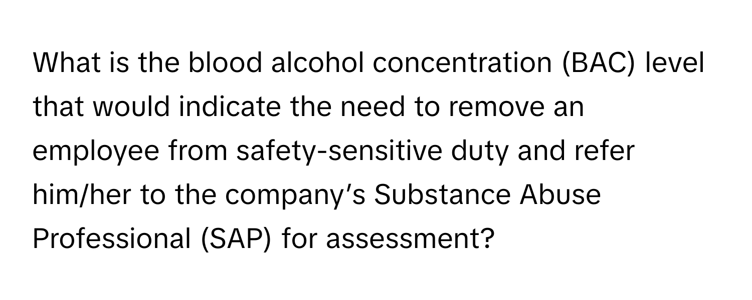 What is the blood alcohol concentration (BAC) level that would indicate the need to remove an employee from safety-sensitive duty and refer him/her to the company’s Substance Abuse Professional (SAP) for assessment?