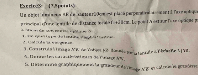 Execice3: (7,5points) 
Un objet lumineux AB de hauteur10cm est placé perpendiculairement à l'axe optique 
principal d’une lentille de distance focale f=+20cm. Le point A est sur l’axe optique p 
à 30cm de son centre optique O 
1. De quel type de lentille s’agit-il? justifie. 
2. Calcule la vergence. 
3. Construis l’image A'B' * de l'objet AB donnée par la lentille à l'échelle 1/10. 
4. Donne les caractéristiques de l'image A'B', 
5. Détermine graphiquement la grandeur de l'image A'B' et calcule le grandisse